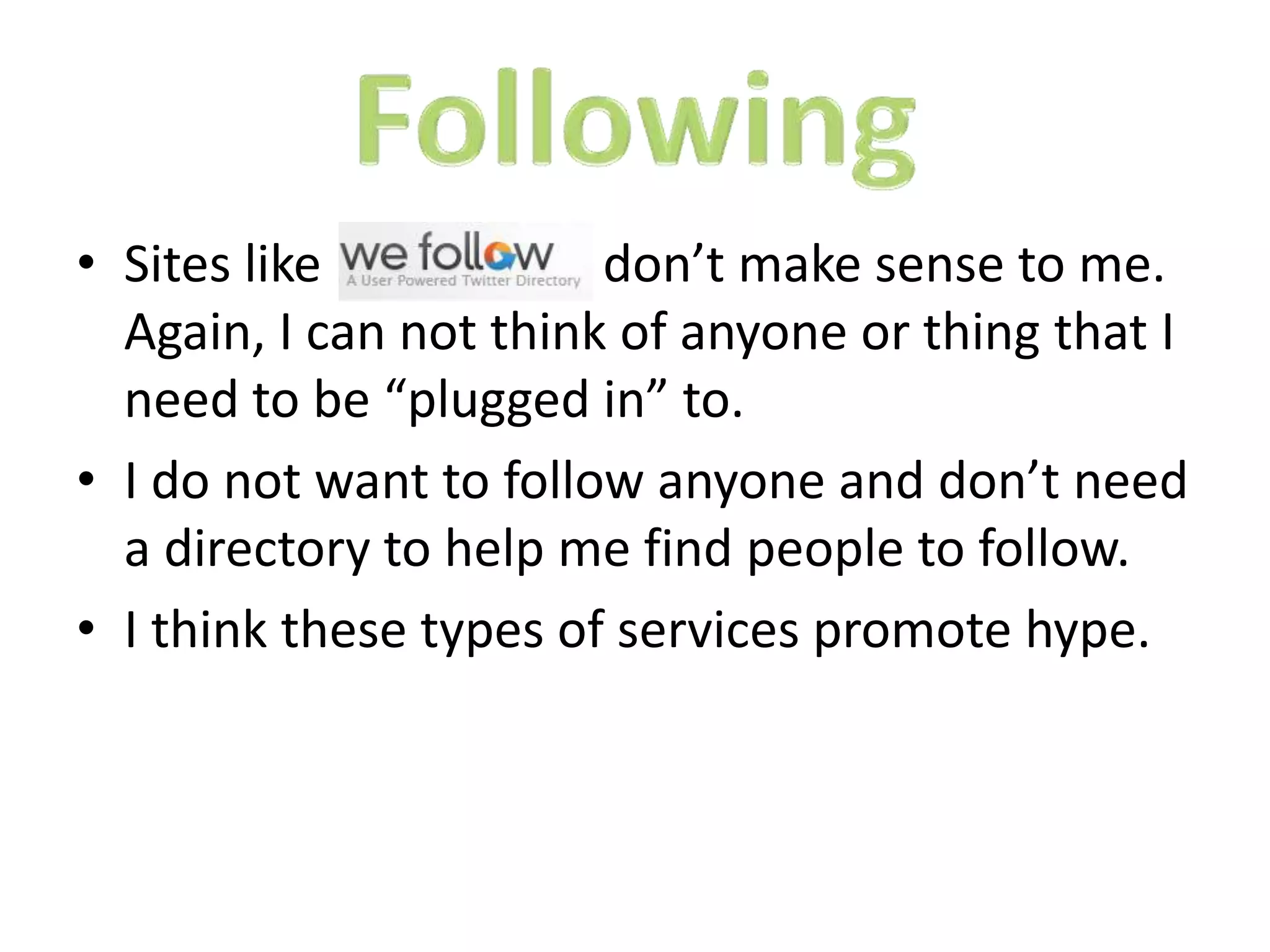 • Sites like
don’t make sense to me.
Again, I can not think of anyone or thing that I
need to be “plugged in” to.
• I do not want to follow anyone and don’t need
a directory to help me find people to follow.
• I think these types of services promote hype.

 