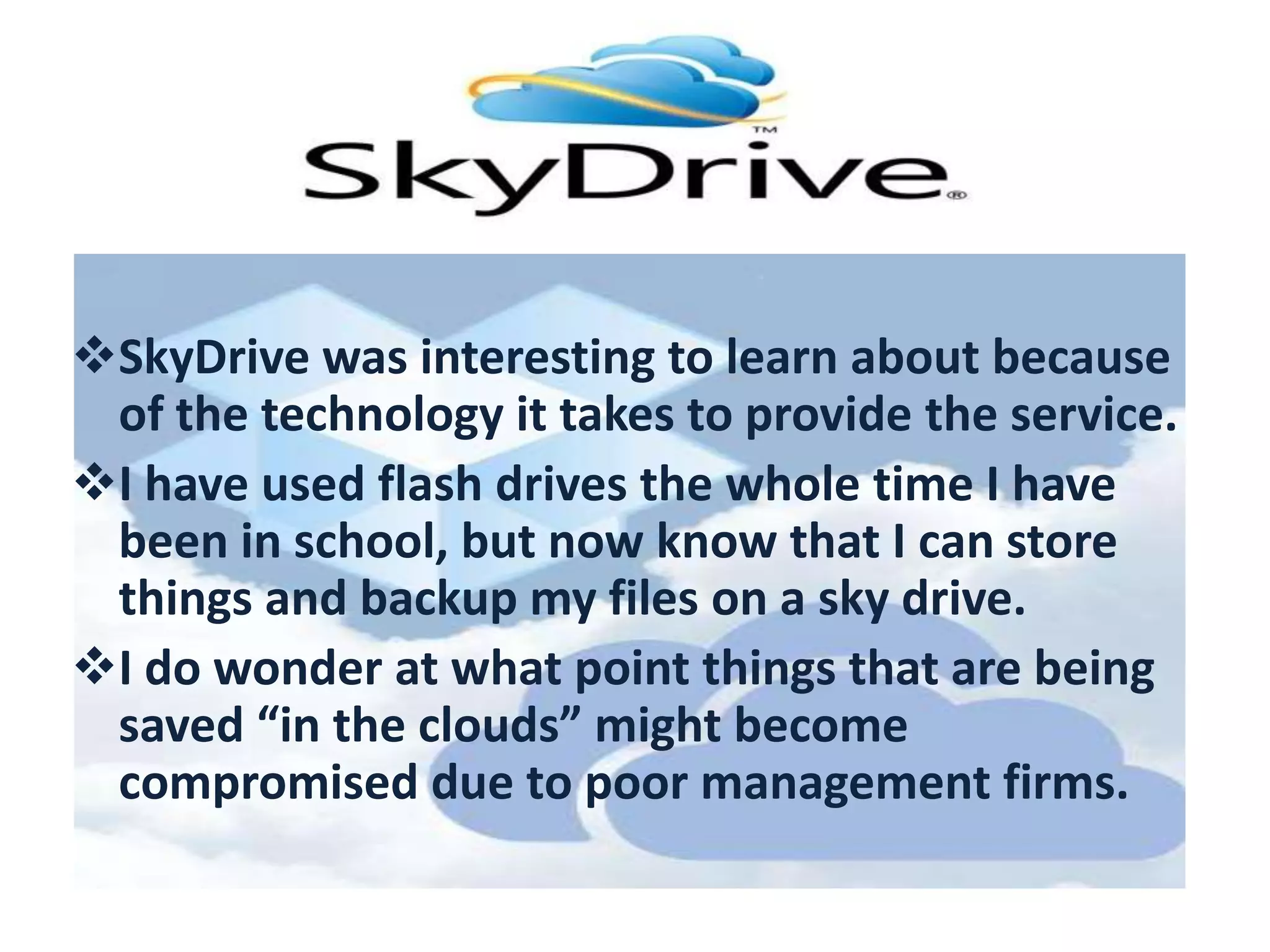 SkyDrive was interesting to learn about because
of the technology it takes to provide the service.
I have used flash drives the whole time I have
been in school, but now know that I can store
things and backup my files on a sky drive.
I do wonder at what point things that are being
saved “in the clouds” might become
compromised due to poor management firms.

 