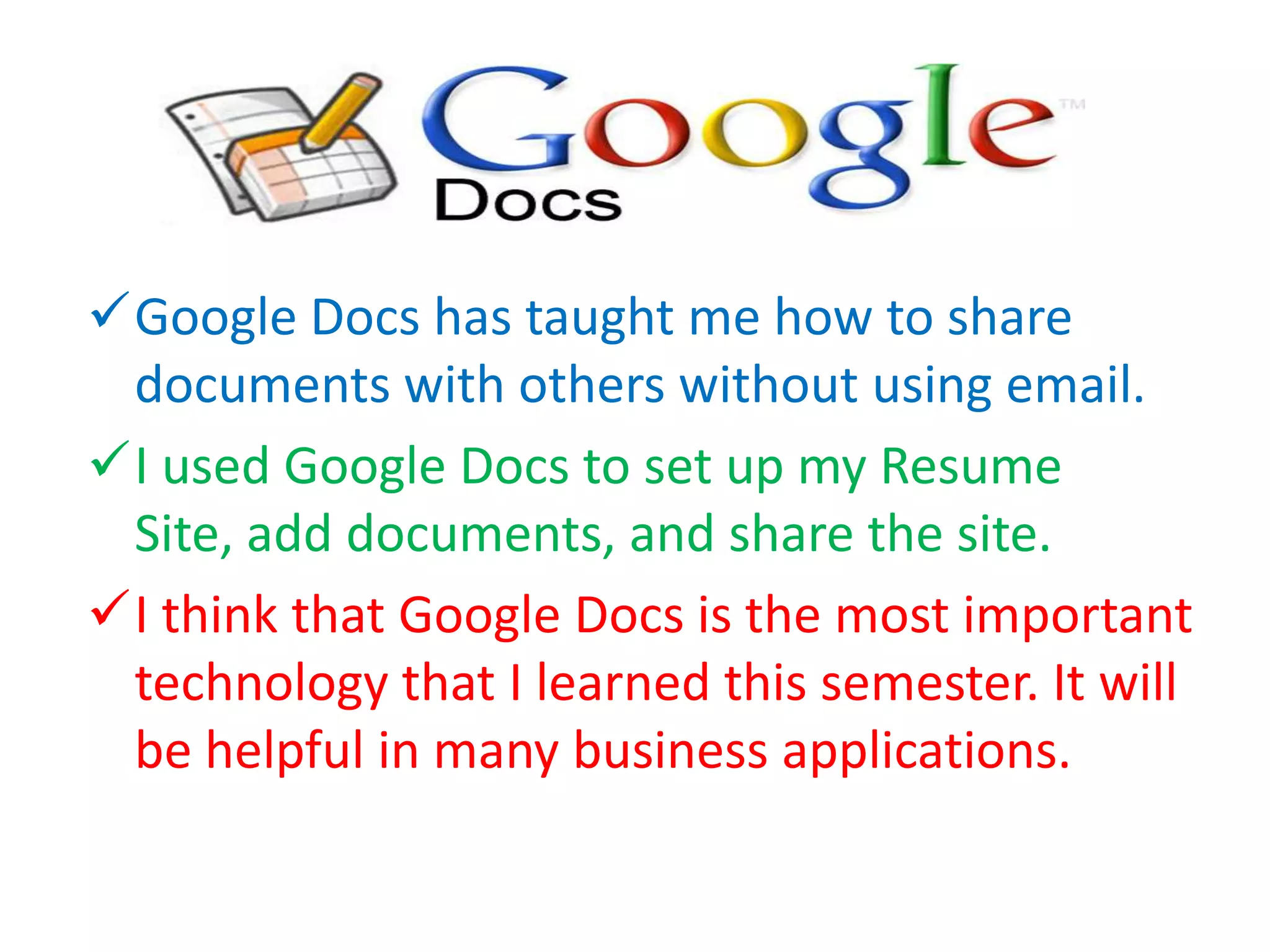 Google Docs has taught me how to share
documents with others without using email.
I used Google Docs to set up my Resume
Site, add documents, and share the site.
I think that Google Docs is the most important
technology that I learned this semester. It will
be helpful in many business applications.

 