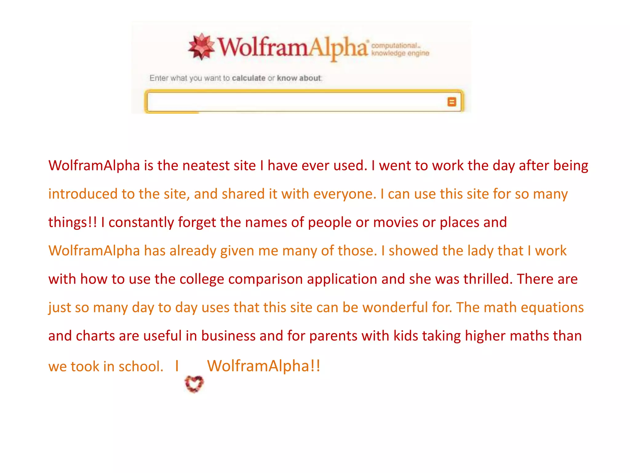 WolframAlpha is the neatest site I have ever used. I went to work the day after being
introduced to the site, and shared it with everyone. I can use this site for so many

things!! I constantly forget the names of people or movies or places and
WolframAlpha has already given me many of those. I showed the lady that I work
with how to use the college comparison application and she was thrilled. There are
just so many day to day uses that this site can be wonderful for. The math equations

and charts are useful in business and for parents with kids taking higher maths than
we took in school. I

WolframAlpha!!

 