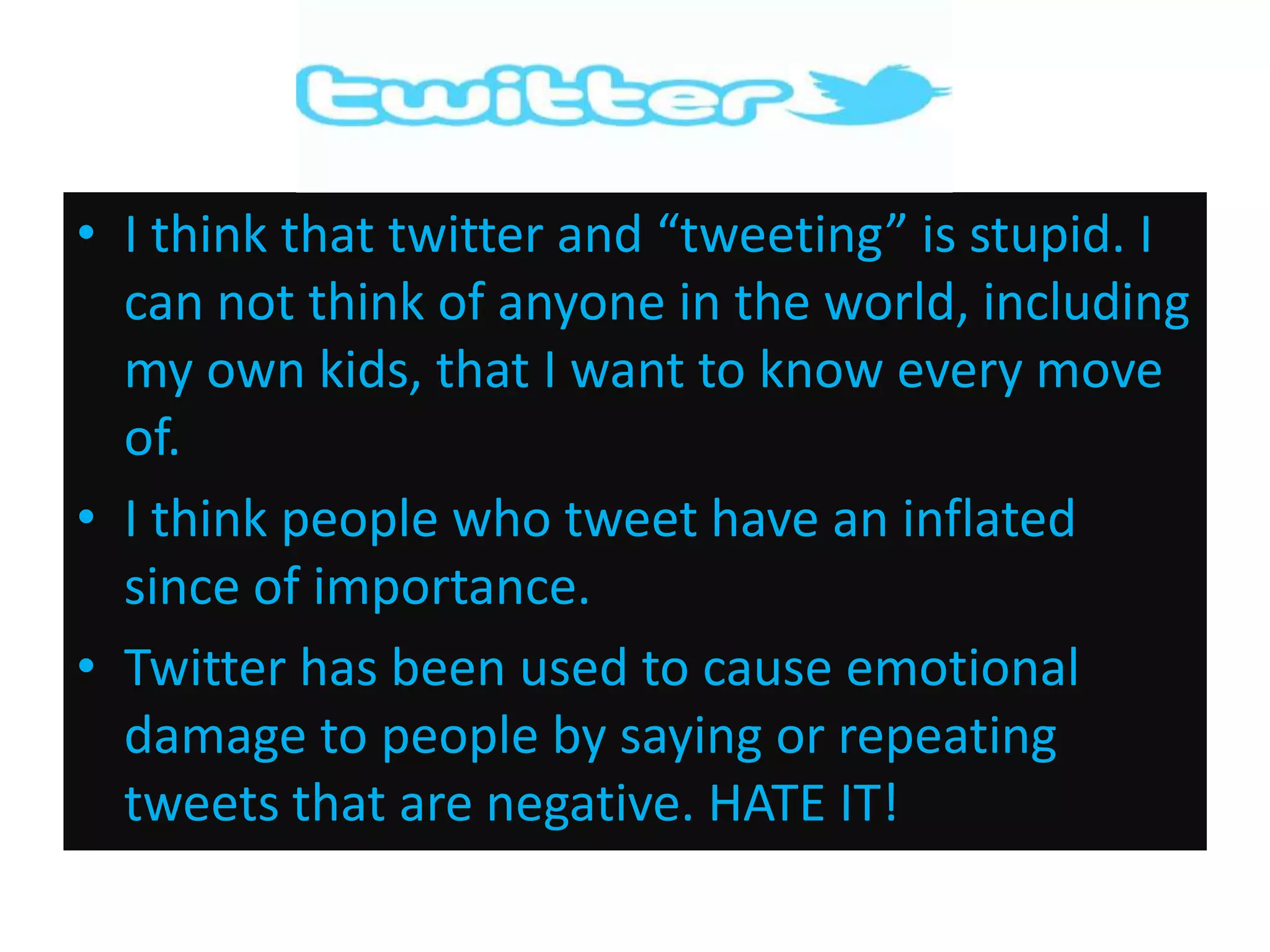 • I think that twitter and “tweeting” is stupid. I
can not think of anyone in the world, including
my own kids, that I want to know every move
of.
• I think people who tweet have an inflated
since of importance.
• Twitter has been used to cause emotional
damage to people by saying or repeating
tweets that are negative. HATE IT!

 