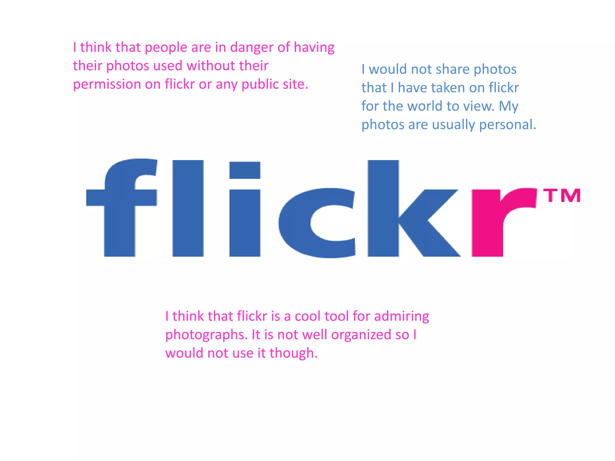 I think that people are in danger of having
their photos used without their
permission on flickr or any public site.

I would not share photos
that I have taken on flickr
for the world to view. My
photos are usually personal.

I think that flickr is a cool tool for admiring
photographs. It is not well organized so I
would not use it though.

 