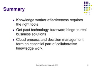 Summary
l Knowledge worker effectiveness requires
the right tools
l Get past technology buzzword bingo to real
business solutions
l Cloud process and decision management
form an essential part of collaborative
knowledge work
Copyright Kemsley Design Ltd., 2014 12
 