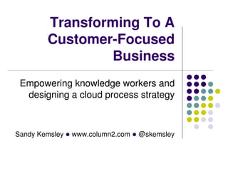 Sandy Kemsley l www.column2.com l @skemsley
Transforming To A
Customer-Focused
Business
Empowering knowledge workers and
designing a cloud process strategy
 