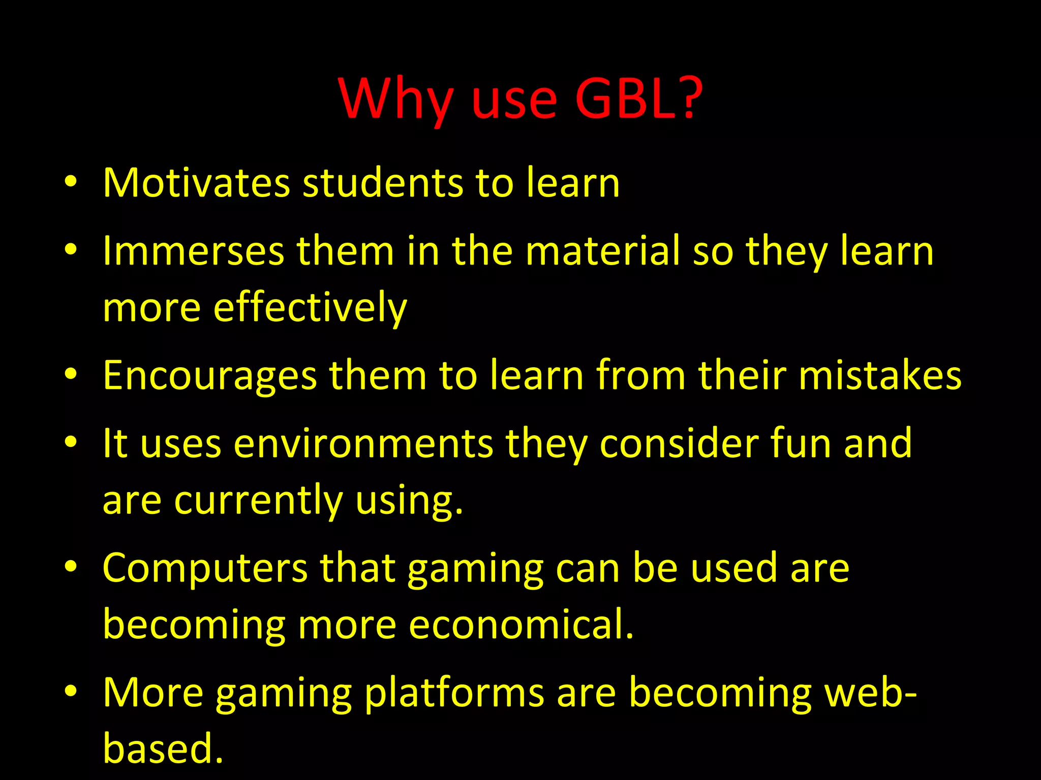 Why use GBL? Motivates students to learn  Immerses them in the material so they learn more effectively  Encourages them to learn from their mistakes It uses environments they consider fun and are currently using. Computers that gaming can be used are becoming more economical. More gaming platforms are becoming web-based. 