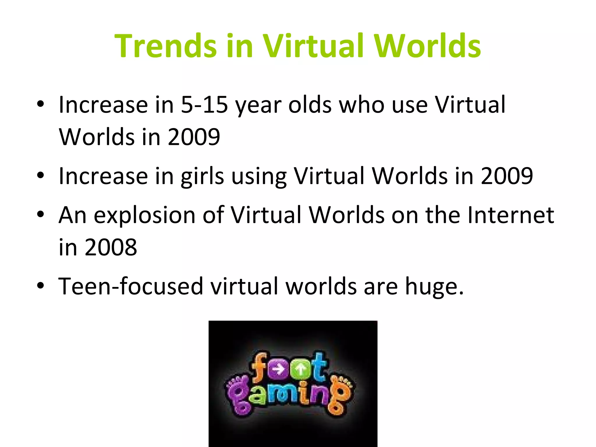 Trends in Virtual Worlds Increase in 5-15 year olds who use Virtual Worlds in 2009 Increase in girls using Virtual Worlds in 2009 An explosion of Virtual Worlds on the Internet in 2008 Teen-focused virtual worlds are huge. 