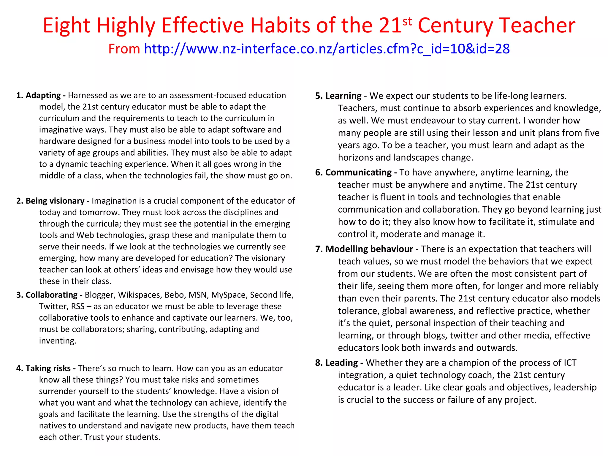 Eight Highly Effective Habits of the 21 st  Century Teacher From  http://www.nz-interface.co.nz/articles.cfm?c_id=10&id=28 1. Adapting -  Harnessed as we are to an assessment-focused education model, the 21st century educator must be able to adapt the curriculum and the requirements to teach to the curriculum in imaginative ways. They must also be able to adapt software and hardware designed for a business model into tools to be used by a variety of age groups and abilities. They must also be able to adapt to a dynamic teaching experience. When it all goes wrong in the middle of a class, when the technologies fail, the show must go on. 2. Being visionary -  Imagination is a crucial component of the educator of today and tomorrow. They must look across the disciplines and through the curricula; they must see the potential in the emerging tools and Web technologies, grasp these and manipulate them to serve their needs. If we look at the technologies we currently see emerging, how many are developed for education? The visionary teacher can look at others’ ideas and envisage how they would use these in their class. 3. Collaborating -  Blogger, Wikispaces, Bebo, MSN, MySpace, Second life, Twitter, RSS – as an educator we must be able to leverage these collaborative tools to enhance and captivate our learners. We, too, must be collaborators; sharing, contributing, adapting and inventing. 4. Taking risks -  There’s so much to learn. How can you as an educator know all these things? You must take risks and sometimes surrender yourself to the students’ knowledge. Have a vision of what you want and what the technology can achieve, identify the goals and facilitate the learning. Use the strengths of the digital natives to understand and navigate new products, have them teach each other. Trust your students. 5. Learning  - We expect our students to be life-long learners. Teachers, must continue to absorb experiences and knowledge, as well. We must endeavour to stay current. I wonder how many people are still using their lesson and unit plans from five years ago. To be a teacher, you must learn and adapt as the horizons and landscapes change.  6. Communicating -  To have anywhere, anytime learning, the teacher must be anywhere and anytime. The 21st century teacher is fluent in tools and technologies that enable communication and collaboration. They go beyond learning just how to do it; they also know how to facilitate it, stimulate and control it, moderate and manage it. 7. Modelling behaviour  - There is an expectation that teachers will teach values, so we must model the behaviors that we expect from our students. We are often the most consistent part of their life, seeing them more often, for longer and more reliably than even their parents. The 21st century educator also models tolerance, global awareness, and reflective practice, whether it’s the quiet, personal inspection of their teaching and learning, or through blogs, twitter and other media, effective educators look both inwards and outwards. 8. Leading -  Whether they are a champion of the process of ICT integration, a quiet technology coach, the 21st century educator is a leader. Like clear goals and objectives, leadership is crucial to the success or failure of any project. 