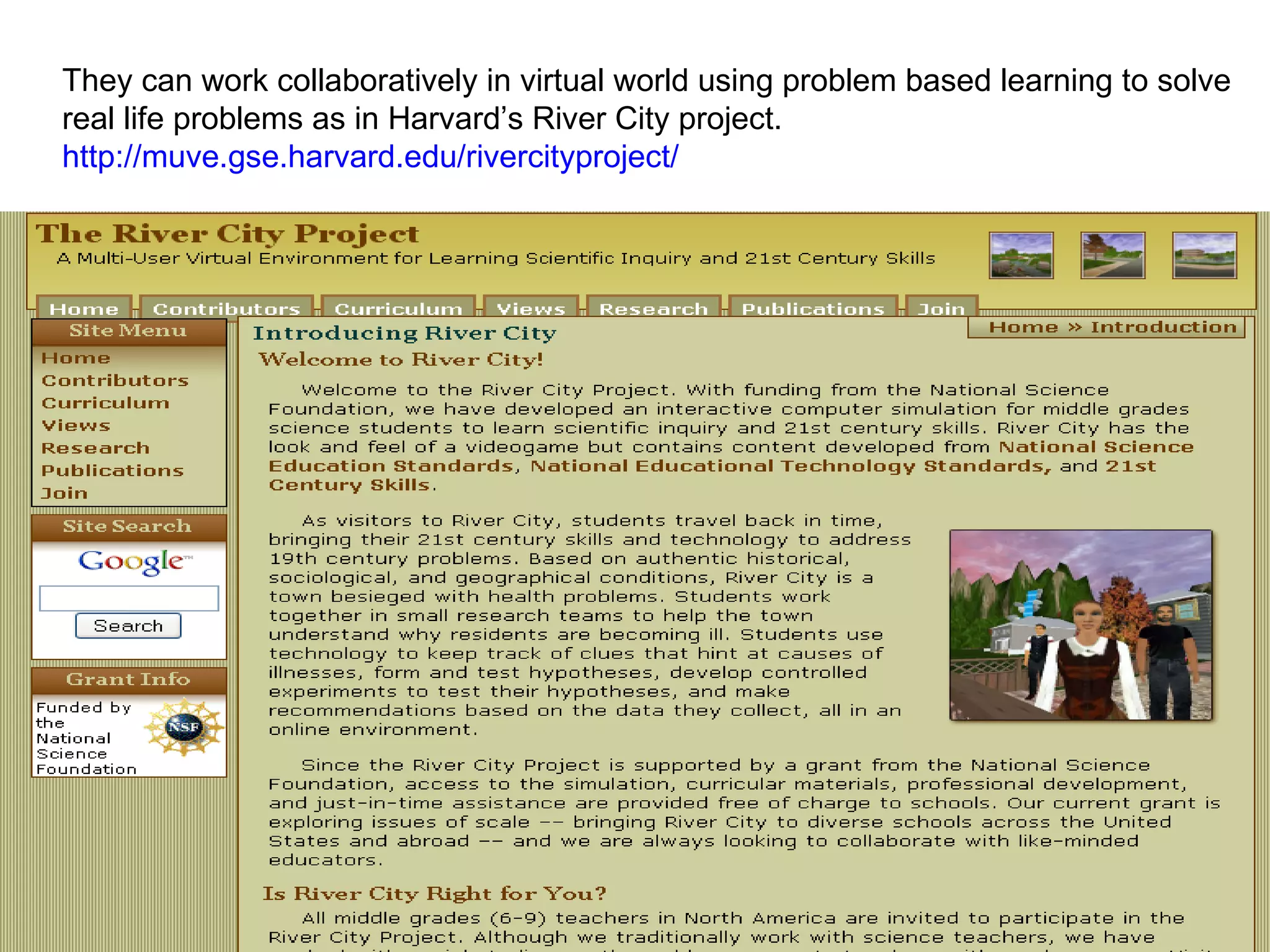 They can work collaboratively in virtual world using problem based learning to solve  real life problems as in Harvard’s River City project. http://muve.gse.harvard.edu/rivercityproject/   