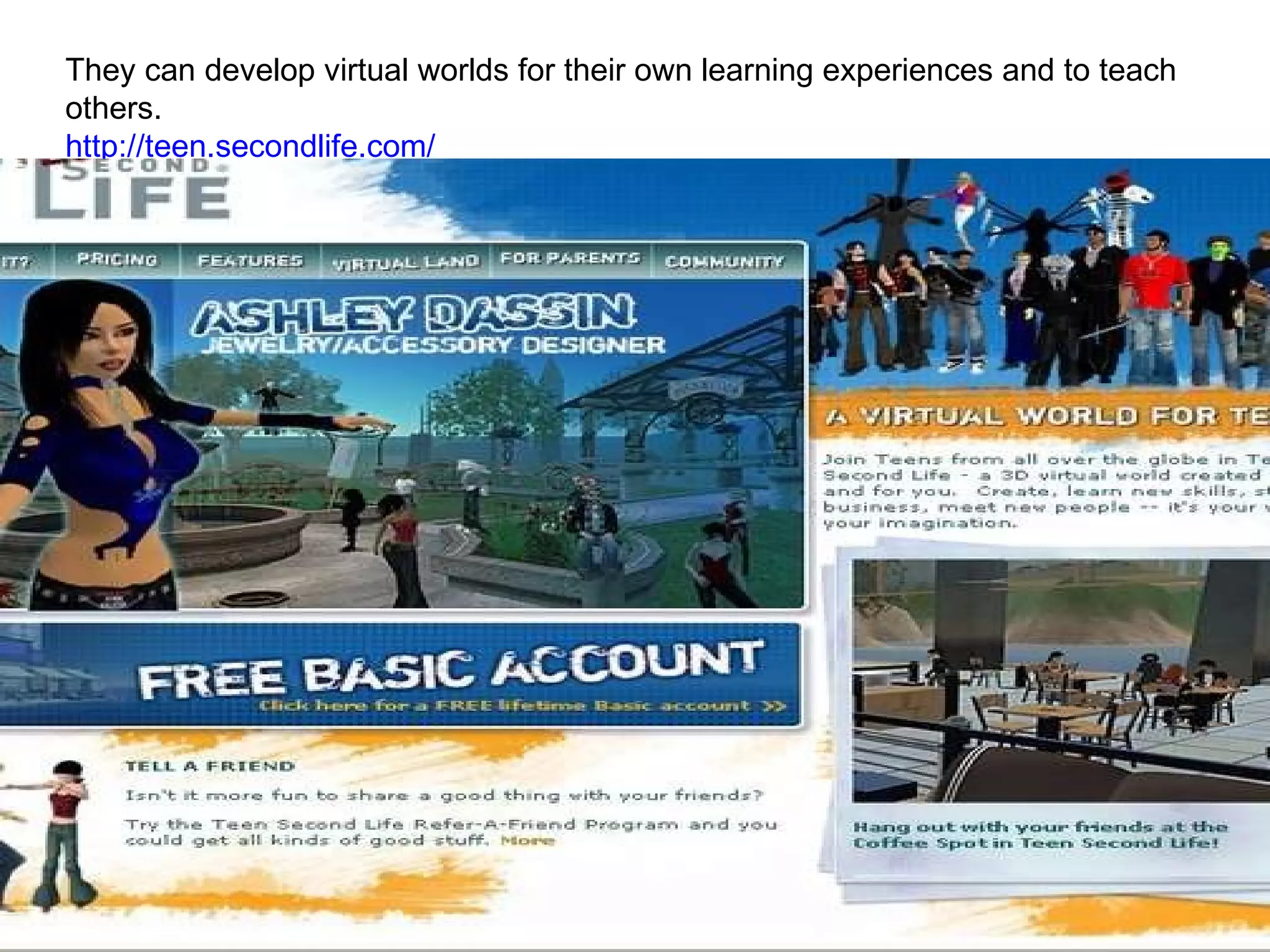 They can develop virtual worlds for their own learning experiences and to teach others. http://teen.secondlife.com/   