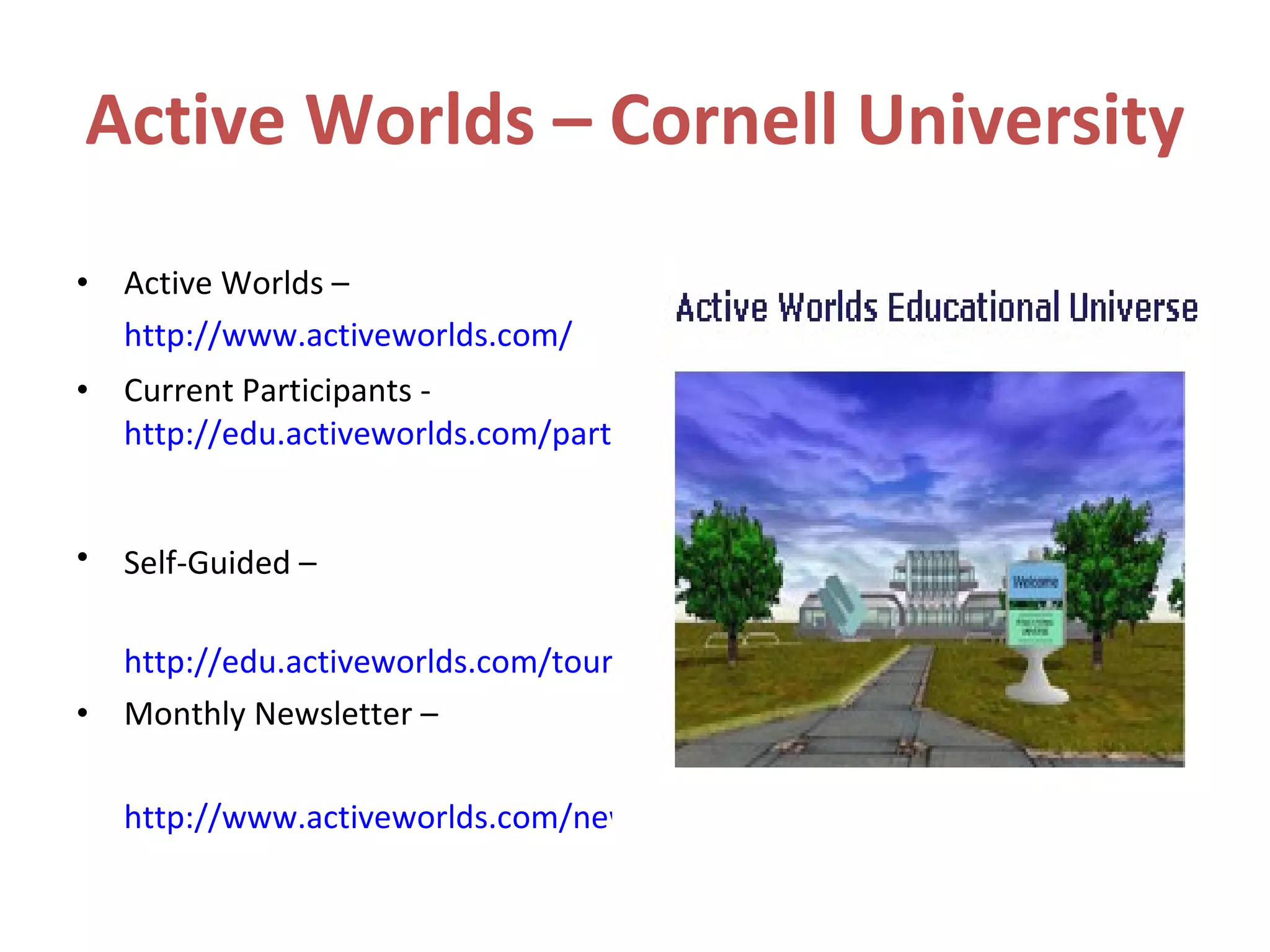 Active Worlds – Cornell University Active Worlds –  http://www.activeworlds.com/ Current Participants -  http://edu.activeworlds.com/participants/index.html   Self-Guided –   http://edu.activeworlds.com/tour/worlds.html Monthly Newsletter – http://www.activeworlds.com/newsletter/1009/index.html   