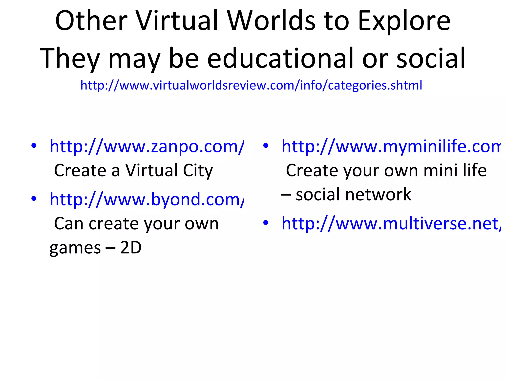 Other Virtual Worlds to Explore They may be educational or social http://www.virtualworldsreview.com/info/categories.shtml   http://www.zanpo.com/  Create a Virtual City http://www.byond.com/games/  Can create your own games – 2D http://www.myminilife.com/  Create your own mini life – social network http://www.multiverse.net/index.html 