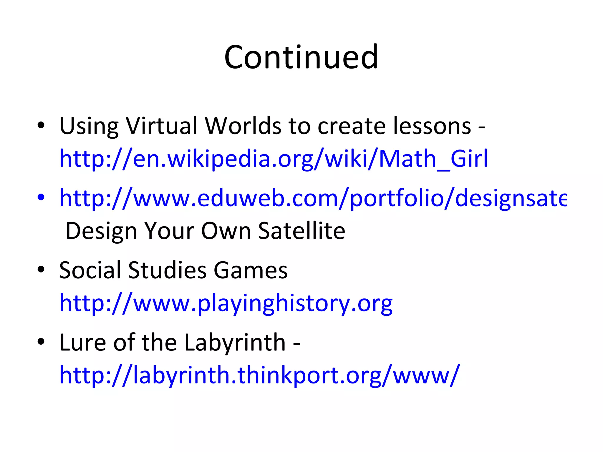 Continued Using Virtual Worlds to create lessons -  http://en.wikipedia.org/wiki/Math_Girl http://www.eduweb.com/portfolio/designsatellite/  Design Your Own Satellite Social Studies Games  http://www.playinghistory.org   Lure of the Labyrinth -  http://labyrinth.thinkport.org/www/   
