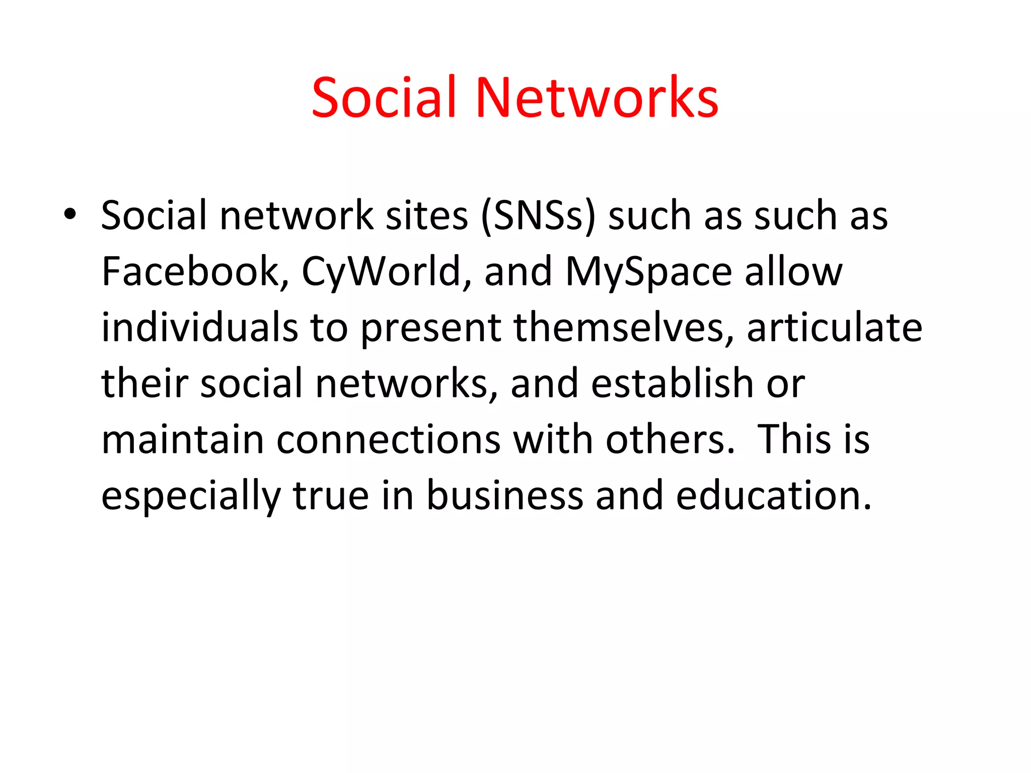 Social Networks Social network sites (SNSs) such as such as Facebook, CyWorld, and MySpace allow individuals to present themselves, articulate their social networks, and establish or maintain connections with others.  This is especially true in business and education. 
