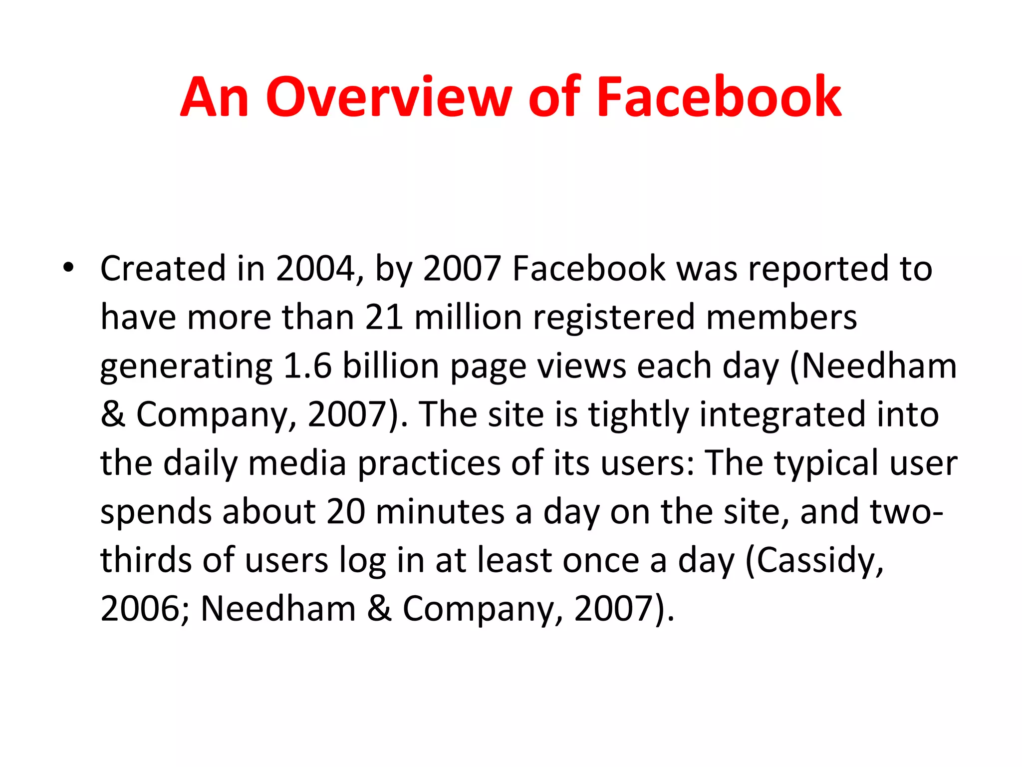 An Overview of Facebook Created in 2004, by 2007 Facebook was reported to have more than 21 million registered members generating 1.6 billion page views each day (Needham & Company, 2007). The site is tightly integrated into the daily media practices of its users: The typical user spends about 20 minutes a day on the site, and two-thirds of users log in at least once a day (Cassidy, 2006; Needham & Company, 2007).  