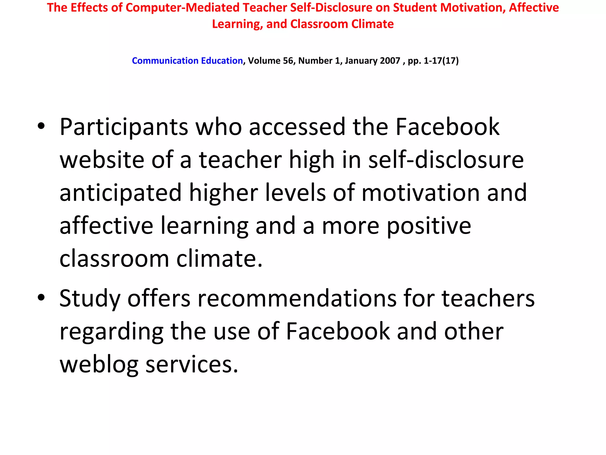 The Effects of Computer-Mediated Teacher Self-Disclosure on Student Motivation, Affective Learning, and Classroom Climate Communication Education , Volume 56, Number 1, January 2007 , pp. 1-17(17)   Participants who accessed the Facebook website of a teacher high in self-disclosure anticipated higher levels of motivation and affective learning and a more positive classroom climate.  Study offers recommendations for teachers regarding the use of Facebook and other weblog services.  