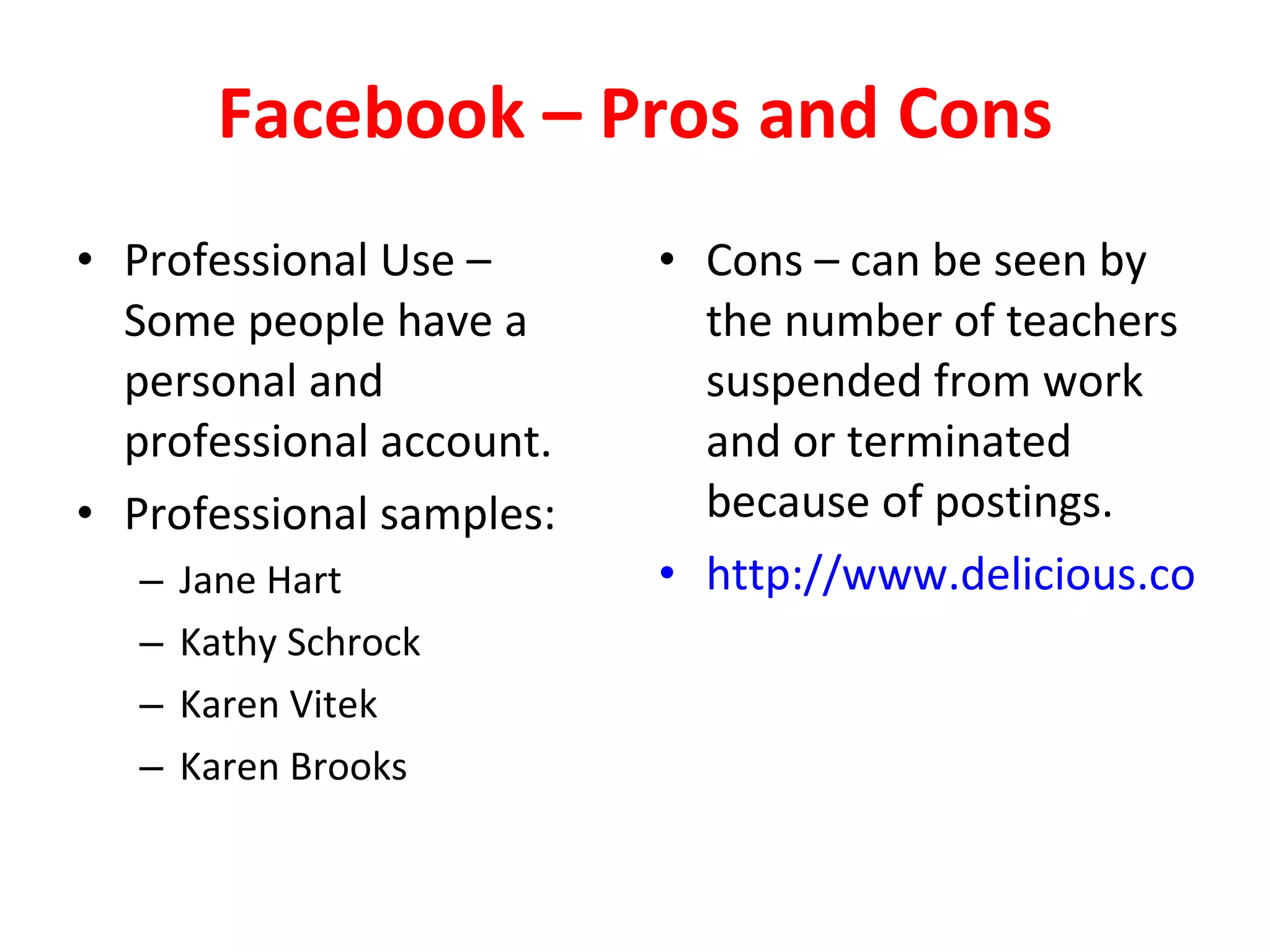 Facebook – Pros and Cons Professional Use – Some people have a personal and professional account. Professional samples: Jane Hart Kathy Schrock Karen Vitek Karen Brooks Cons – can be seen by the number of teachers suspended from work and or terminated because of postings. http://www.delicious.com/dembe01/facebook   