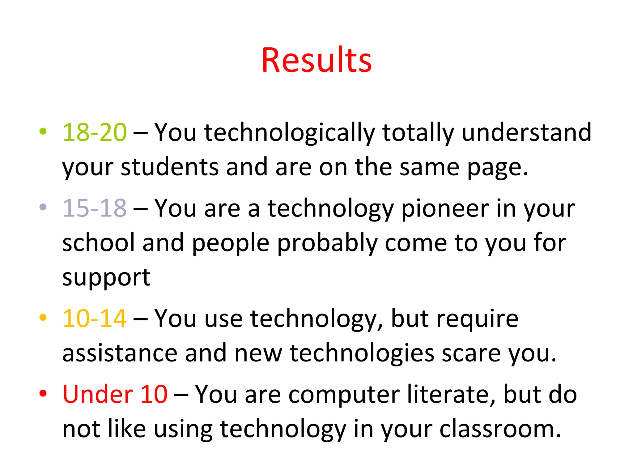 Results 18-20  – You technologically totally understand your students and are on the same page. 15-18  – You are a technology pioneer in your school and people probably come to you for support 10-14  – You use technology, but require assistance and new technologies scare you. Under 10  – You are computer literate, but do not like using technology in your classroom. 