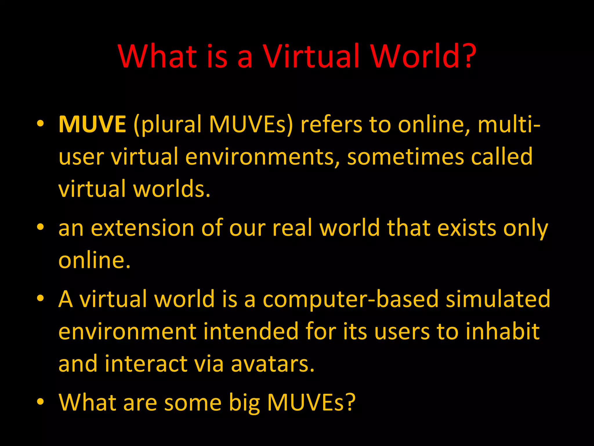 What is a Virtual World? MUVE  (plural MUVEs) refers to online, multi-user virtual environments, sometimes called virtual worlds. an extension of our real world that exists only online. A virtual world is a computer-based simulated environment intended for its users to inhabit and interact via avatars. What are some big MUVEs? 