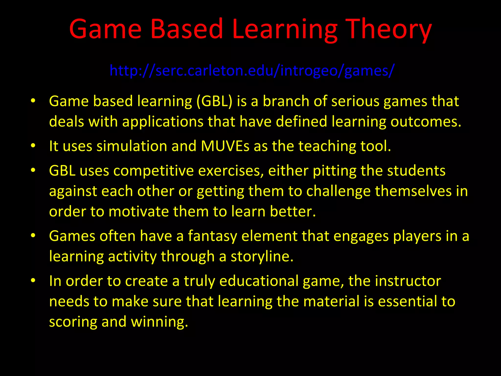 Game Based Learning Theory   http://serc.carleton.edu/introgeo/games/   Game based learning (GBL) is a branch of serious games that deals with applications that have defined learning outcomes. It uses simulation and MUVEs as the teaching tool. GBL uses competitive exercises, either pitting the students against each other or getting them to challenge themselves in order to motivate them to learn better. Games often have a fantasy element that engages players in a learning activity through a storyline. In order to create a truly educational game, the instructor needs to make sure that learning the material is essential to scoring and winning. 