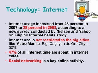 Internet usage increased from 23 percent in 2007 to  28 percent in 2008 , according to a new survey conducted by Nielsen and Yahoo on Filipino Internet habits study.  Internet use is  not restricted to the big cities  like Metro Manila.  E.g. Cagayan de Oro City – 35% 47%  of all internet time are spent in internet cafes.  Social networking  is a key online activity.   Technology:   Internet 
