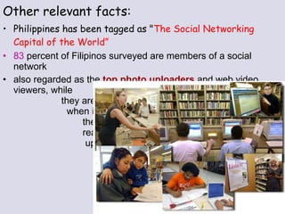 Other relevant facts: Philippines has been tagged as " The Social Networking Capital of the World” 83  percent of Filipinos surveyed are members of a social network  also regarded as the  top photo uploaders  and web video viewers, while  they are  second  when it comes to  the number of blog  readers and video  uploaders 