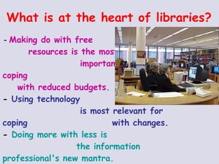 What is at the heart of libraries? -  Making do with free  resources is the most  important tactic for coping  with reduced budgets. -  Using technology  is most relevant for coping  with changes. -  Doing more with less is  the information professional's new mantra. -  Helping library users become more self-sufficient is key to life-long learning. 
