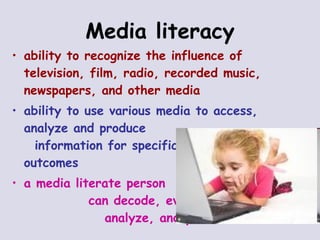 Media literacy ability to recognize the influence of television, film, radio, recorded music, newspapers, and other media   ability to use various media to access, analyze and produce  information for specific  outcomes a media literate person  can decode, evaluate,  analyze, and produce  print/electronic media 