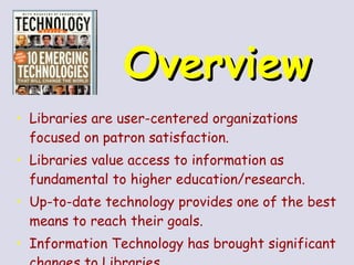 Overview   Libraries are user-centered organizations focused on patron satisfaction. Libraries value access to information as fundamental to higher education/research. Up-to-date technology provides one of the best means to reach their goals. Information Technology has brought significant changes to Libraries 