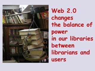 Web 2.0  changes  the balance of  power  in our libraries between librarians and users 