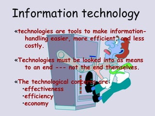 Information technology   technologies are tools to make information- handling easier, more efficient, and less costly. Technologies must be looked into as means to an end --- not the end themselves. The technological concerns are: effectiveness efficiency economy 