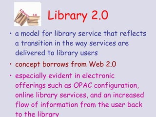 a model for library service that reflects a transition in the way services are delivered to library users concept borrows from Web 2.0 especially evident in electronic offerings such as OPAC configuration, online library services, and an increased flow of information from the user back to the library Library 2.0 