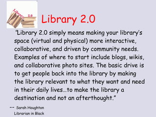 Library 2.0 “ Library 2.0 simply means making your library’s space (virtual and physical) more interactive, collaborative, and driven by community needs. Examples of where to start include blogs, wikis, and collaborative photo sites. The basic drive is to get people back into the library by making the library relevant to what they want and need in their daily lives…to make the library a destination and not an afterthought.”  --  Sarah Houghton   Librarian in Black  