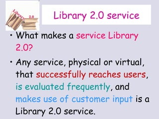 Library 2.0 service What makes a  service Library 2.0?  Any service, physical or virtual, that  successfully reaches users ,  is evaluated frequently , and  makes use of customer input  is a Library 2.0 service.  