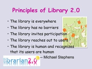 Principles of Library 2.0 The library is everywhere The library has no barriers The library invites participation The library reaches out to users The library is human and recognizes  that its users are human  -- Michael Stephens 