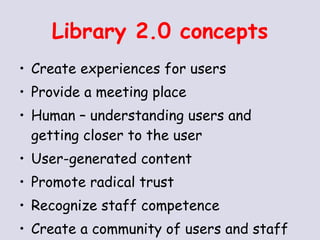 Library 2.0 concepts Create experiences for users Provide a meeting place Human – understanding users and getting closer to the user User-generated content Promote radical trust Recognize staff competence Create a community of users and staff 