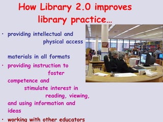 How Library 2.0 improves library practice… providing intellectual and  physical access to  materials in all formats  providing instruction to  foster competence and  stimulate interest in  reading, viewing, and using information and ideas working with other educators to design learning strategies to meet the needs of individual students  