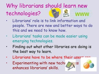 Why librarians should learn new technologies? Librarians’ role is to link information and people. There are new and better ways to do this and we need to know how. Librarians’ tasks  can be made easier using emerging technologies. Finding out what other libraries are doing is the best way to learn. Librarians have to be where their users are . Experimenting with new technologies enhances librarians’ skills. WWW 