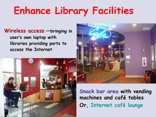 Enhance Library Facilities Wireless access   — bringing in user’s own laptop with libraries providing ports to access the Internet Snack bar area  with vending machines and café tables Or,  Internet café lounge 