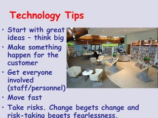 Technology Tips Start with great  ideas – think big Make something  happen for the  customer Get everyone  involved   (staff/personnel)  Move fast Take risks. Change begets change and risk-taking begets fearlessness.   