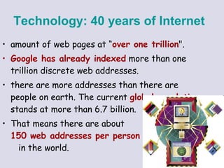 amount of web pages at “ over one trillion ".  Google has already indexed  more than one trillion discrete web addresses.  there are more addresses than there are people on earth. The current  global population  stands at more than 6.7 billion.  That means there are about  150 web addresses per person   in the world.  Technology:   40 years of Internet   