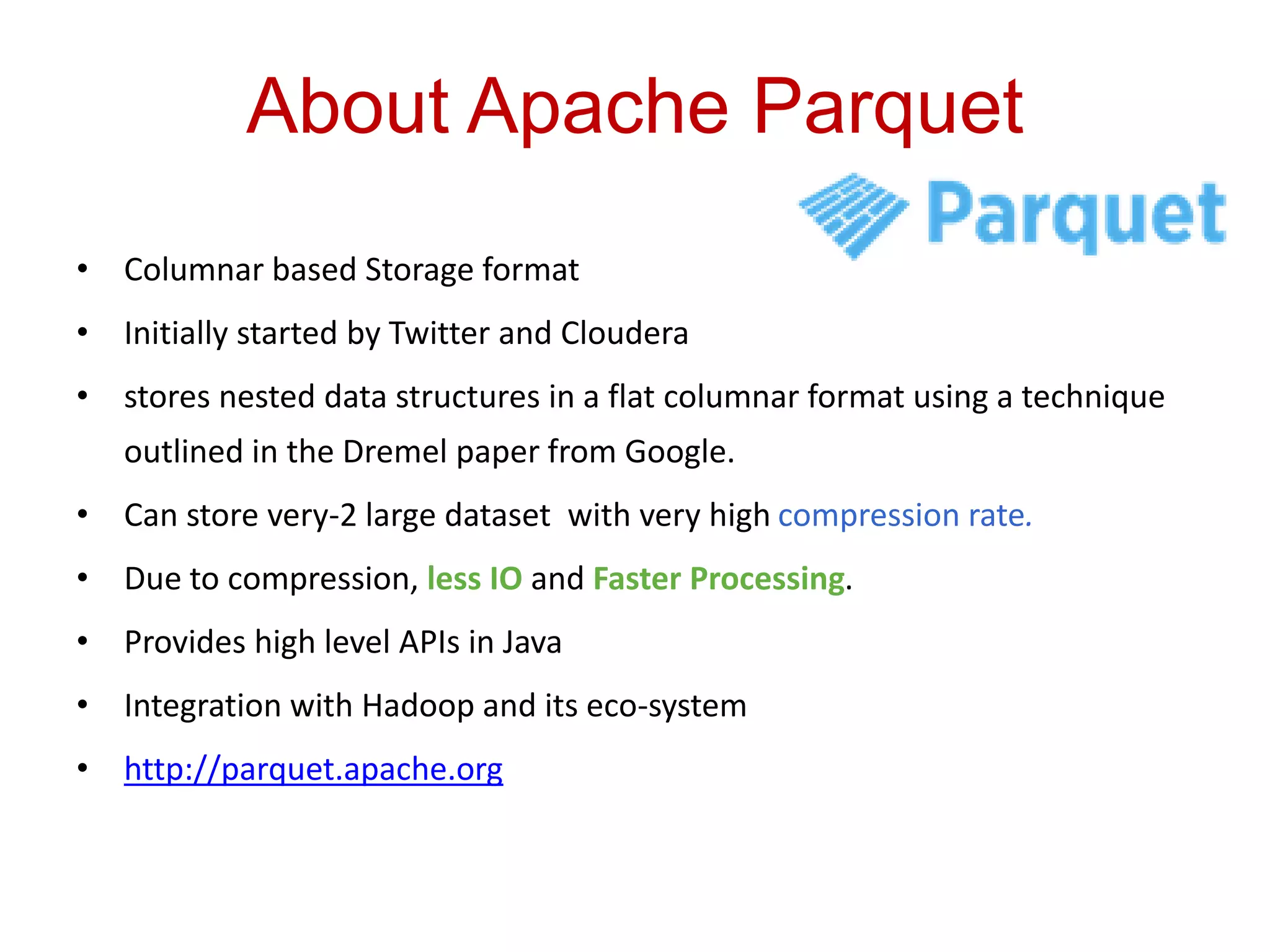 About Apache Parquet
• Columnar based Storage format
• Initially started by Twitter and Cloudera
• stores nested data structures in a flat columnar format using a technique
outlined in the Dremel paper from Google.
• Can store very-2 large dataset with very high compression rate.
• Due to compression, less IO and Faster Processing.
• Provides high level APIs in Java
• Integration with Hadoop and its eco-system
• http://parquet.apache.org
 