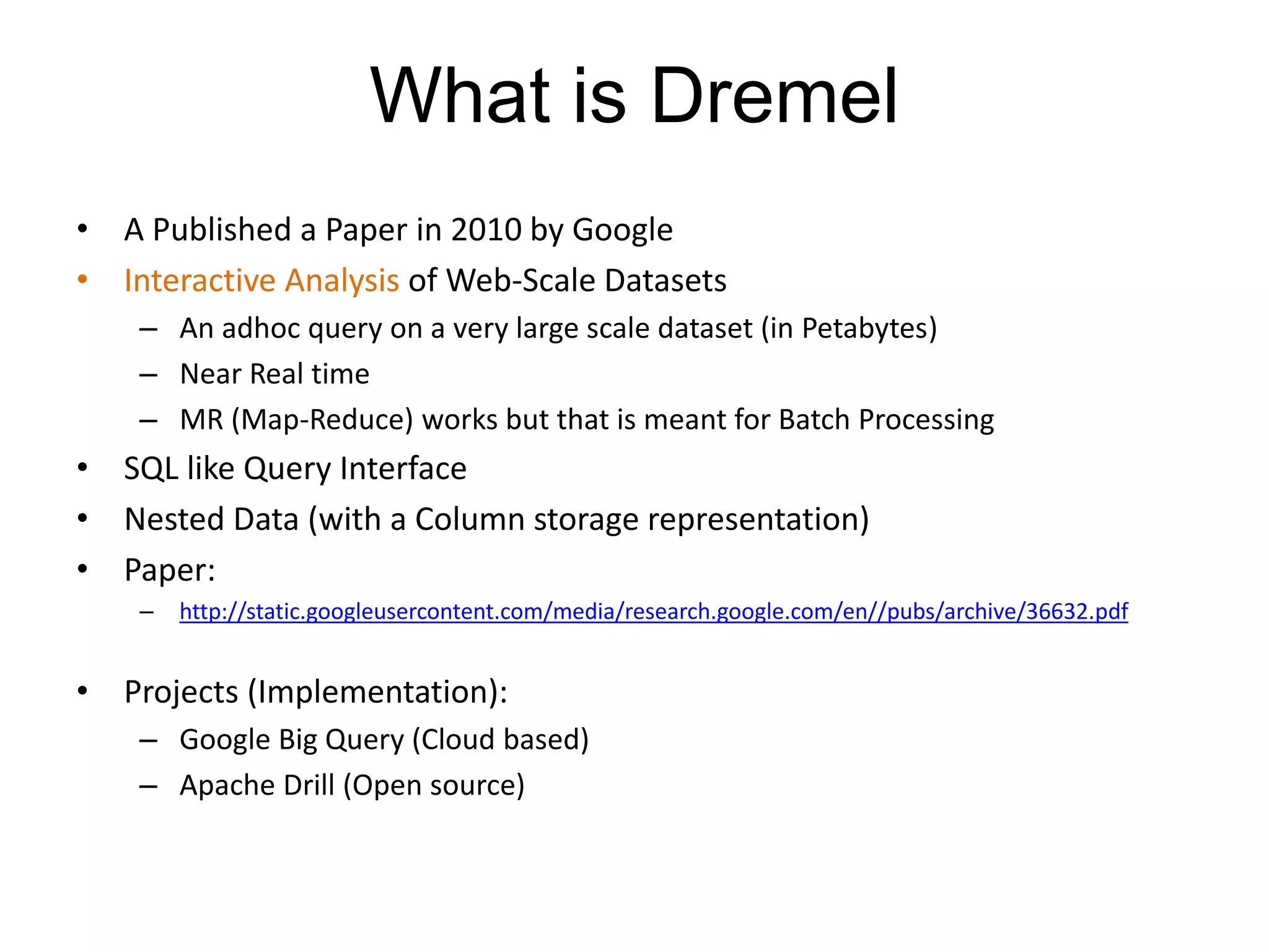 What is Dremel
• A Published a Paper in 2010 by Google
• Interactive Analysis of Web-Scale Datasets
– An adhoc query on a very large scale dataset (in Petabytes)
– Near Real time
– MR (Map-Reduce) works but that is meant for Batch Processing
• SQL like Query Interface
• Nested Data (with a Column storage representation)
• Paper:
– http://static.googleusercontent.com/media/research.google.com/en//pubs/archive/36632.pdf
• Projects (Implementation):
– Google Big Query (Cloud based)
– Apache Drill (Open source)
 