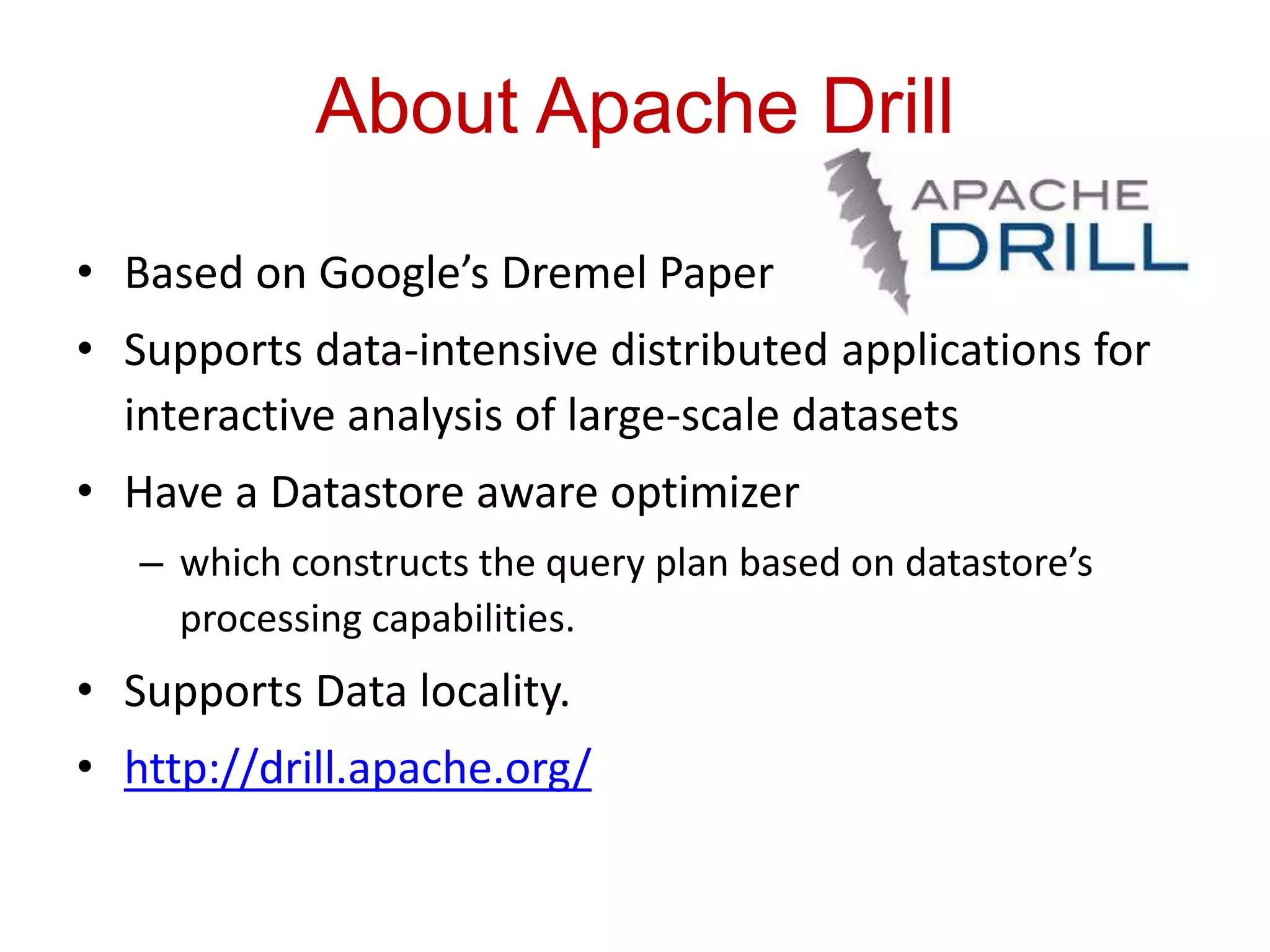 About Apache Drill
• Based on Google’s Dremel Paper
• Supports data-intensive distributed applications for
interactive analysis of large-scale datasets
• Have a Datastore aware optimizer
– which constructs the query plan based on datastore’s
processing capabilities.
• Supports Data locality.
• http://drill.apache.org/
 