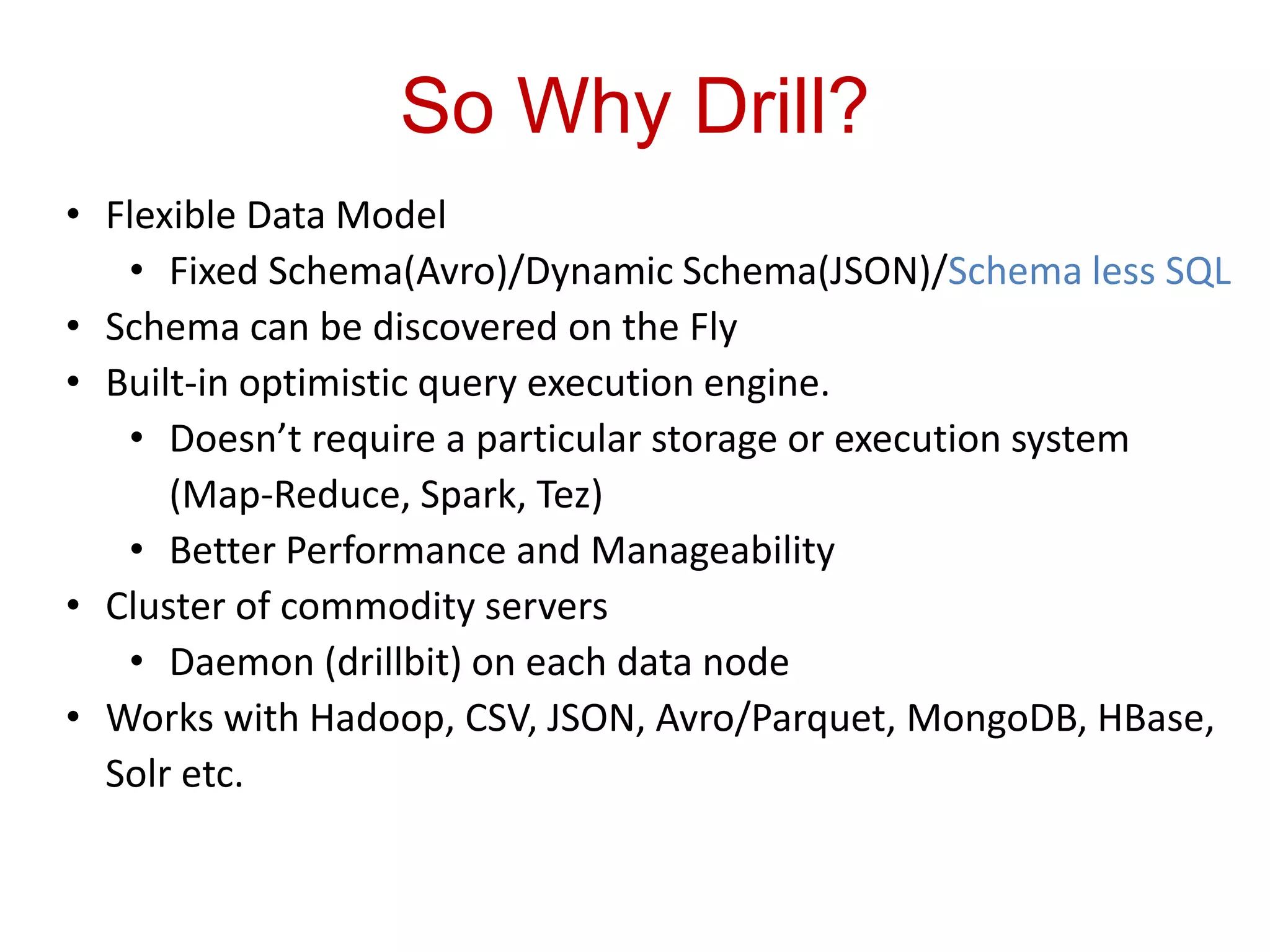 So Why Drill?
• Flexible Data Model
• Fixed Schema(Avro)/Dynamic Schema(JSON)/Schema less SQL
• Schema can be discovered on the Fly
• Built-in optimistic query execution engine.
• Doesn’t require a particular storage or execution system
(Map-Reduce, Spark, Tez)
• Better Performance and Manageability
• Cluster of commodity servers
• Daemon (drillbit) on each data node
• Works with Hadoop, CSV, JSON, Avro/Parquet, MongoDB, HBase,
Solr etc.
 
