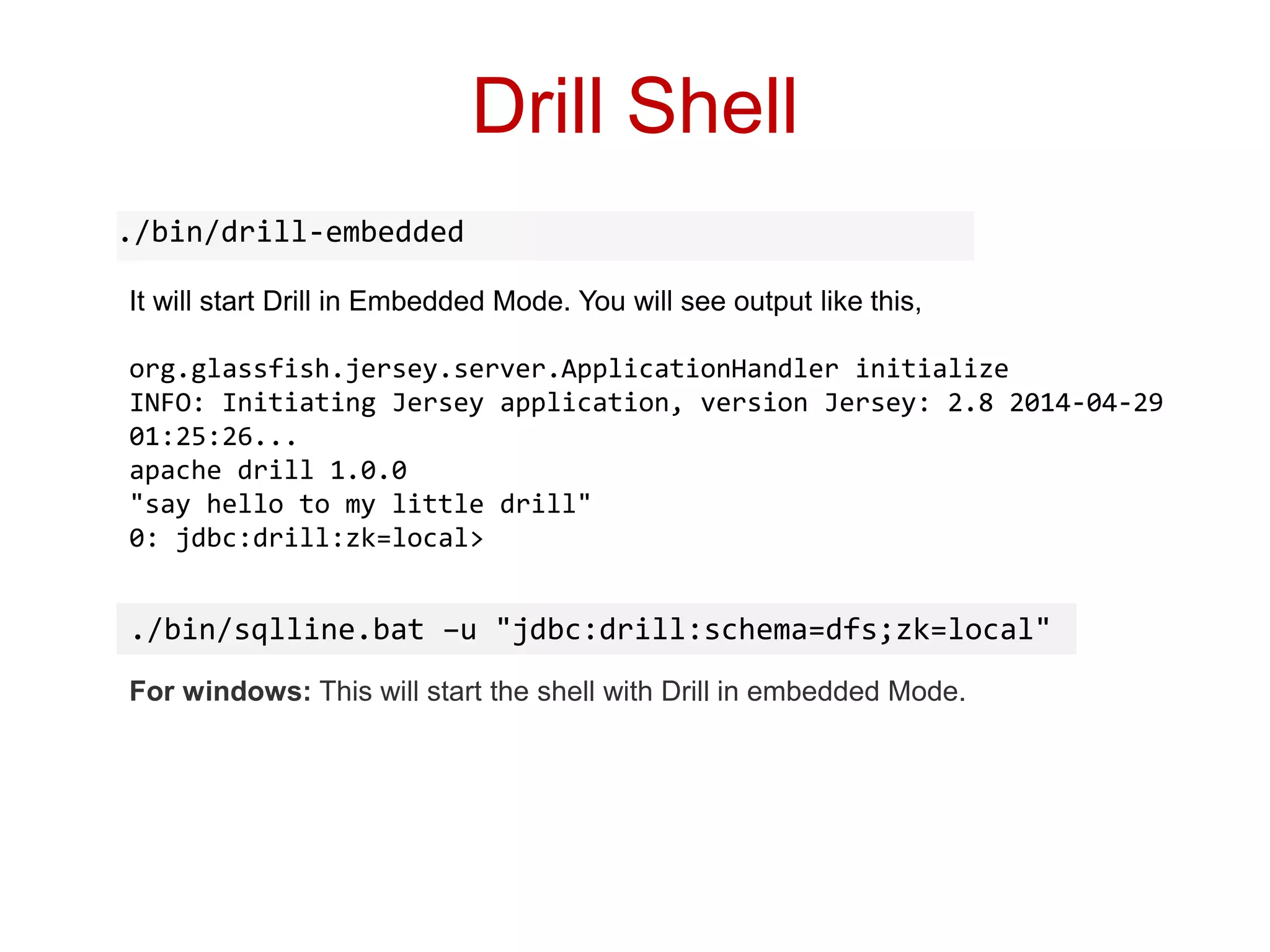 Drill Shell
./bin/drill-embedded
It will start Drill in Embedded Mode. You will see output like this,
org.glassfish.jersey.server.ApplicationHandler initialize
INFO: Initiating Jersey application, version Jersey: 2.8 2014-04-29
01:25:26...
apache drill 1.0.0
"say hello to my little drill"
0: jdbc:drill:zk=local>
For windows: This will start the shell with Drill in embedded Mode.
./bin/sqlline.bat –u "jdbc:drill:schema=dfs;zk=local"
 