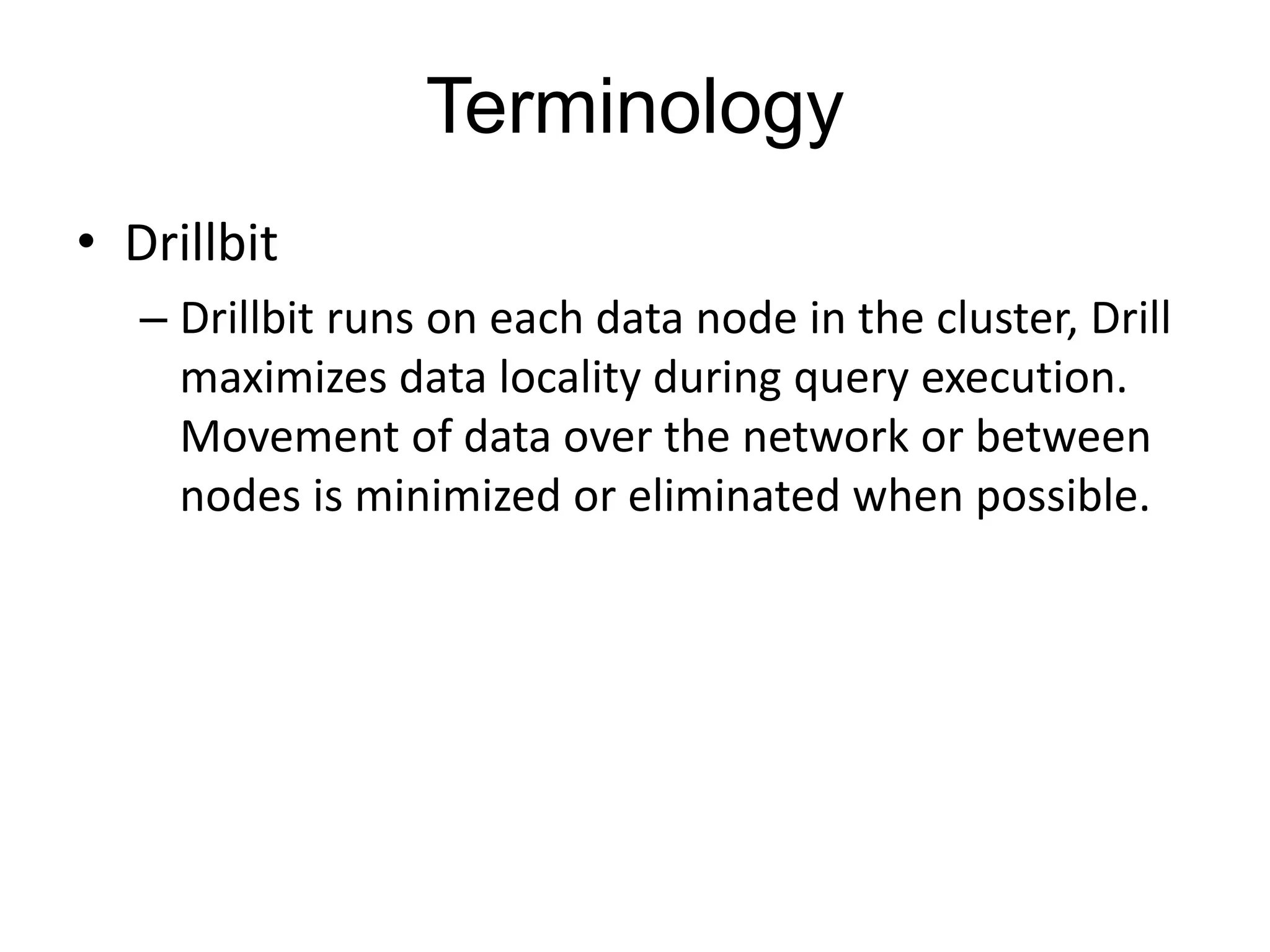 Terminology
• Drillbit
– Drillbit runs on each data node in the cluster, Drill
maximizes data locality during query execution.
Movement of data over the network or between
nodes is minimized or eliminated when possible.
 