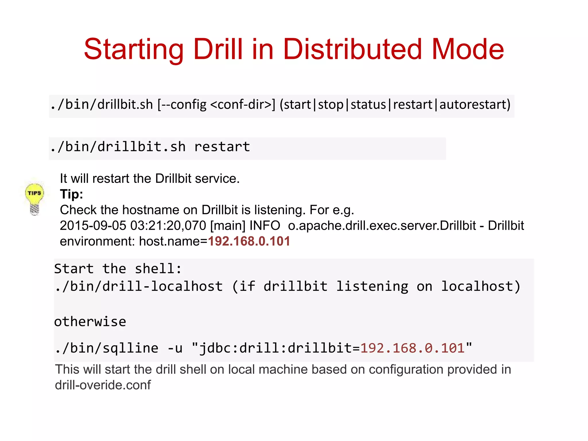 Starting Drill in Distributed Mode
./bin/drillbit.sh restart
./bin/drillbit.sh [--config <conf-dir>] (start|stop|status|restart|autorestart)
It will restart the Drillbit service.
Tip:
Check the hostname on Drillbit is listening. For e.g.
2015-09-05 03:21:20,070 [main] INFO o.apache.drill.exec.server.Drillbit - Drillbit
environment: host.name=192.168.0.101
This will start the drill shell on local machine based on configuration provided in
drill-overide.conf
Start the shell:
./bin/drill-localhost (if drillbit listening on localhost)
otherwise
./bin/sqlline -u "jdbc:drill:drillbit=192.168.0.101"
 