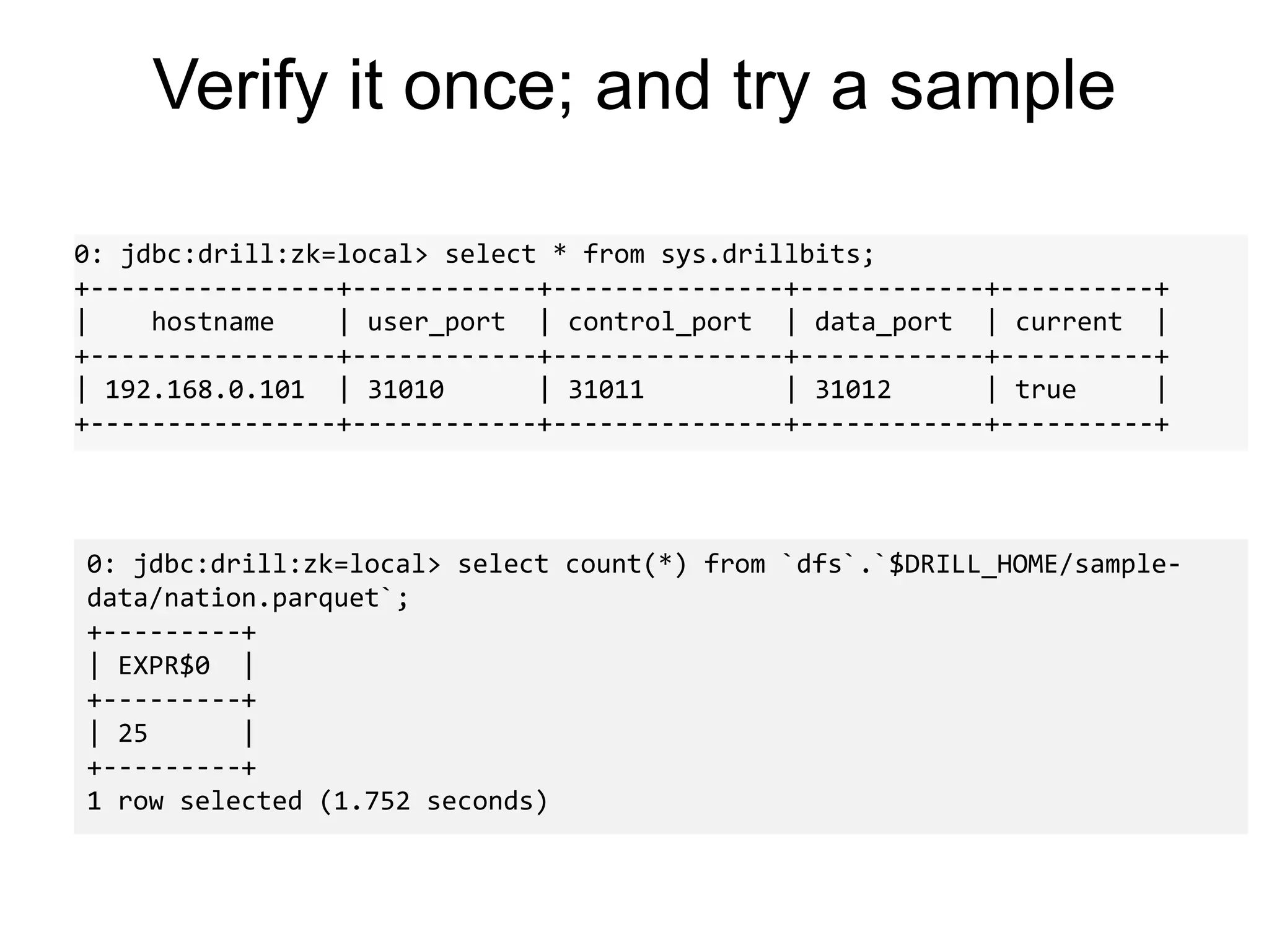 Verify it once; and try a sample
0: jdbc:drill:zk=local> select * from sys.drillbits;
+----------------+------------+---------------+------------+----------+
| hostname | user_port | control_port | data_port | current |
+----------------+------------+---------------+------------+----------+
| 192.168.0.101 | 31010 | 31011 | 31012 | true |
+----------------+------------+---------------+------------+----------+
0: jdbc:drill:zk=local> select count(*) from `dfs`.`$DRILL_HOME/sample-
data/nation.parquet`;
+---------+
| EXPR$0 |
+---------+
| 25 |
+---------+
1 row selected (1.752 seconds)
 
