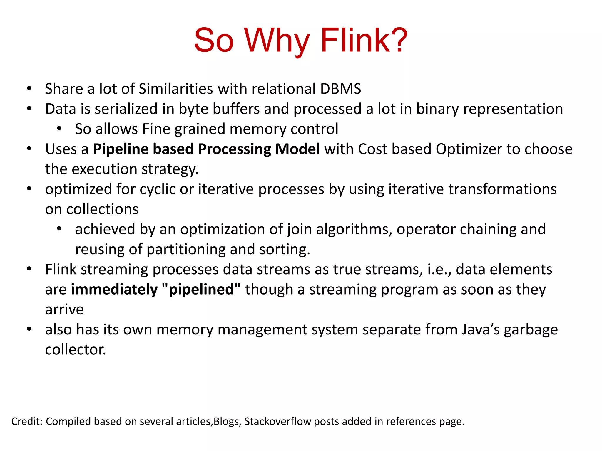 So Why Flink?
Credit: Compiled based on several articles,Blogs, Stackoverflow posts added in references page.
• Share a lot of Similarities with relational DBMS
• Data is serialized in byte buffers and processed a lot in binary representation
• So allows Fine grained memory control
• Uses a Pipeline based Processing Model with Cost based Optimizer to choose
the execution strategy.
• optimized for cyclic or iterative processes by using iterative transformations
on collections
• achieved by an optimization of join algorithms, operator chaining and
reusing of partitioning and sorting.
• Flink streaming processes data streams as true streams, i.e., data elements
are immediately "pipelined" though a streaming program as soon as they
arrive
• also has its own memory management system separate from Java’s garbage
collector.
 