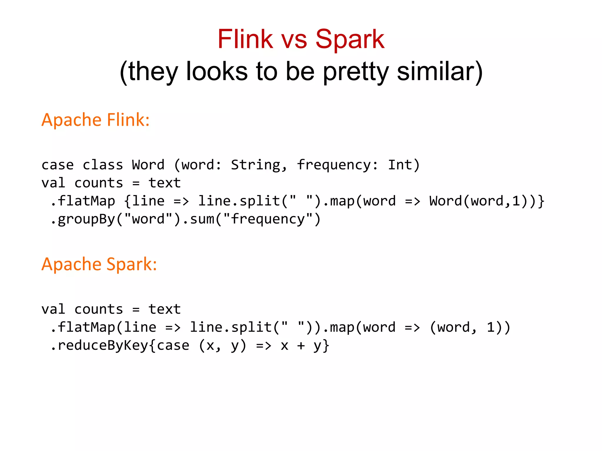 Flink vs Spark
(they looks to be pretty similar)
Apache Flink:
case class Word (word: String, frequency: Int)
val counts = text
.flatMap {line => line.split(" ").map(word => Word(word,1))}
.groupBy("word").sum("frequency")
Apache Spark:
val counts = text
.flatMap(line => line.split(" ")).map(word => (word, 1))
.reduceByKey{case (x, y) => x + y}
 